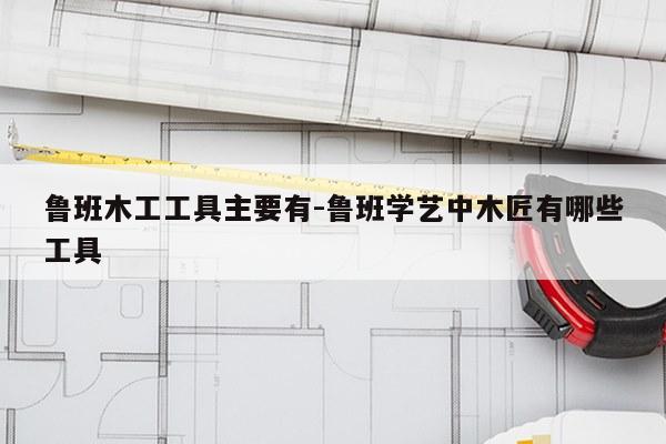 鲁班木工工具主要有-鲁班学艺中木匠有哪些工具