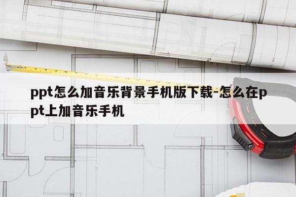 ppt怎么加音乐背景手机版下载-怎么在ppt上加音乐手机