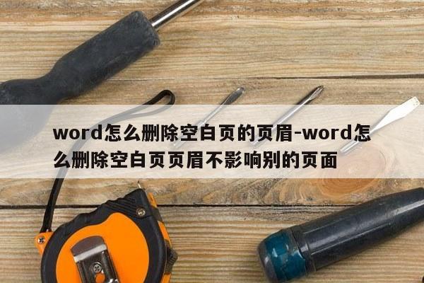 word怎么删除空白页的页眉-word怎么删除空白页页眉不影响别的页面