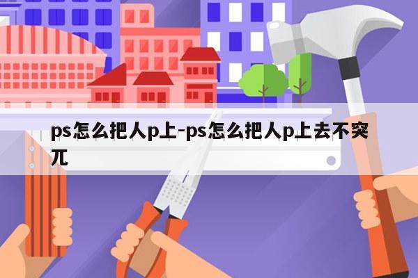 ps怎么把人p上-ps怎么把人p上去不突兀