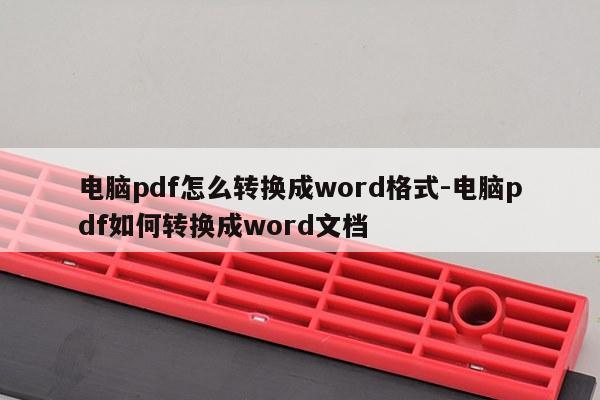 电脑pdf怎么转换成word格式-电脑pdf如何转换成word文档
