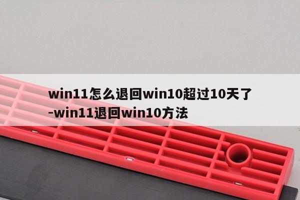 win11怎么退回win10超过10天了-win11退回win10方法