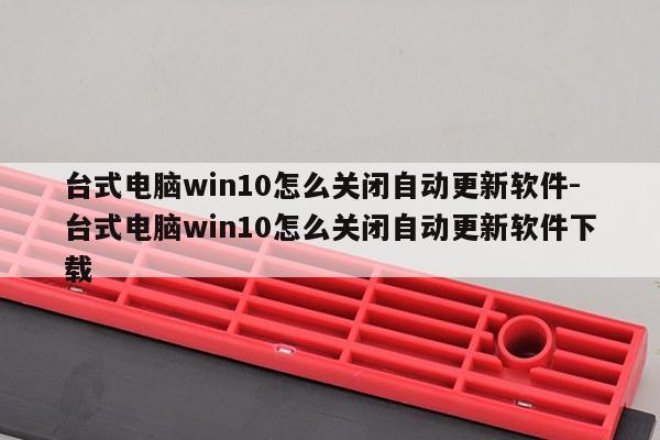 台式电脑win10怎么关闭自动更新软件-台式电脑win10怎么关闭自动更新软件下载