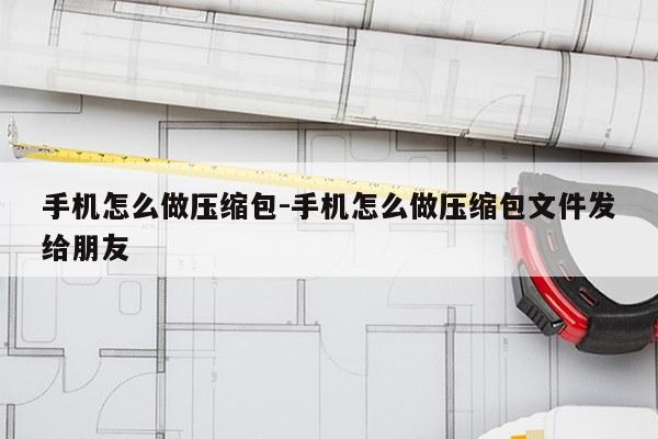 手机怎么做压缩包-手机怎么做压缩包文件发给朋友