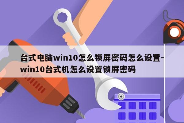 台式电脑win10怎么锁屏密码怎么设置-win10台式机怎么设置锁屏密码
