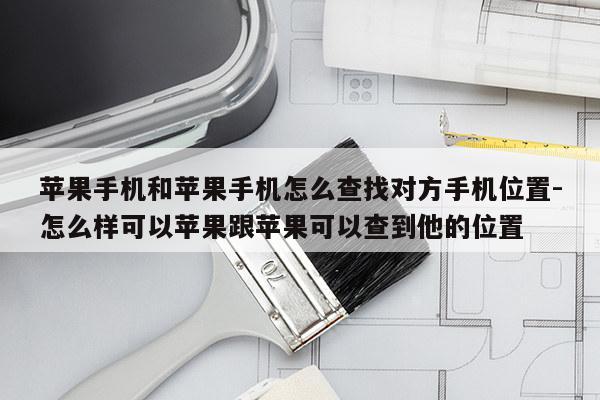 苹果手机和苹果手机怎么查找对方手机位置-怎么样可以苹果跟苹果可以查到他的位置