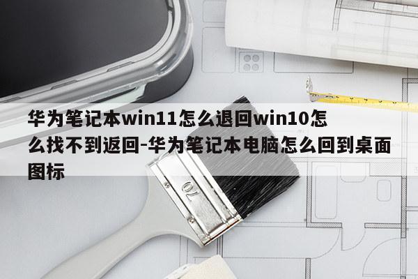 华为笔记本win11怎么退回win10怎么找不到返回-华为笔记本电脑怎么回到桌面图标