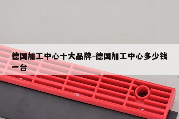 德国加工中心十大品牌-德国加工中心多少钱一台