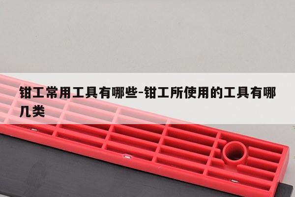 钳工常用工具有哪些-钳工所使用的工具有哪几类