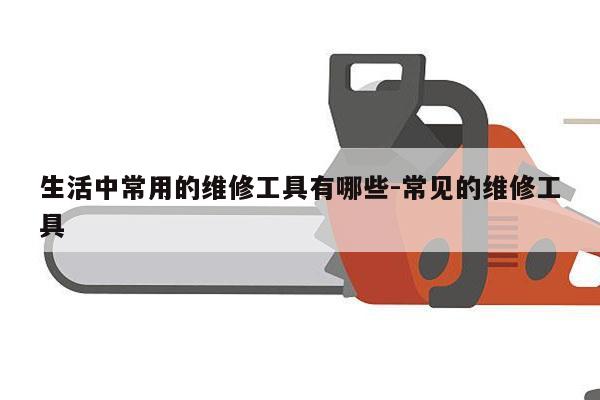 生活中常用的维修工具有哪些-常见的维修工具