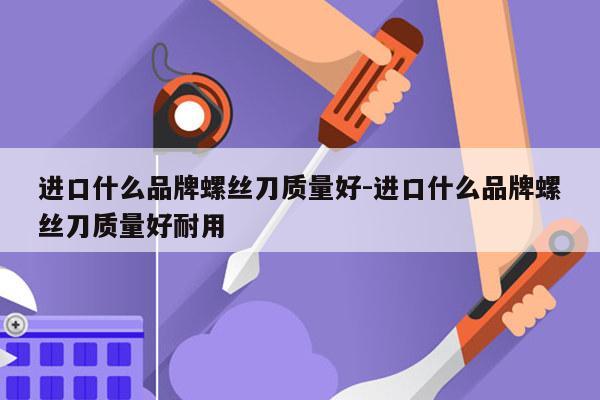 进口什么品牌螺丝刀质量好-进口什么品牌螺丝刀质量好耐用