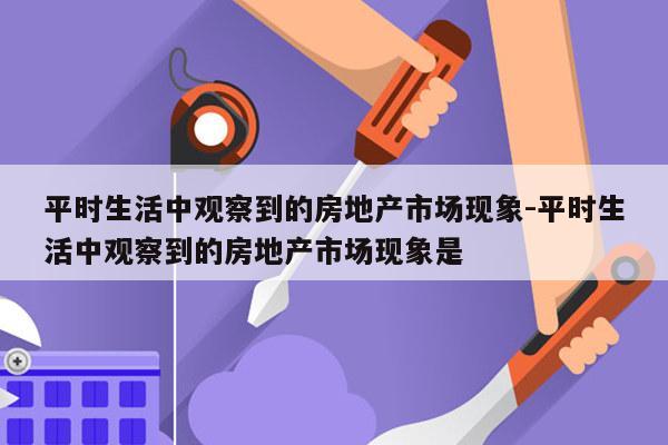 平时生活中观察到的房地产市场现象-平时生活中观察到的房地产市场现象是