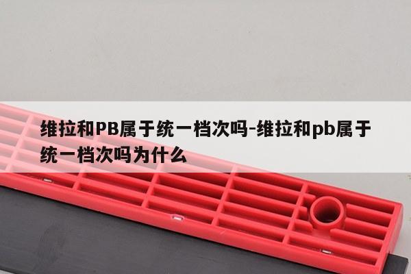 维拉和PB属于统一档次吗-维拉和pb属于统一档次吗为什么