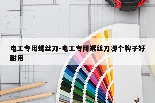 电工专用螺丝刀-电工专用螺丝刀哪个牌子好耐用