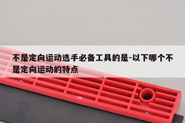 不是定向运动选手必备工具的是-以下哪个不是定向运动的特点
