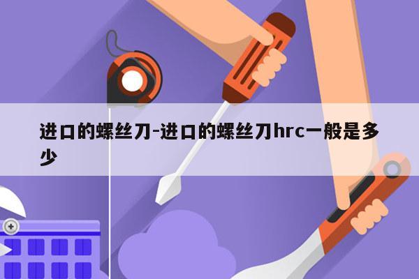 进口的螺丝刀-进口的螺丝刀hrc一般是多少