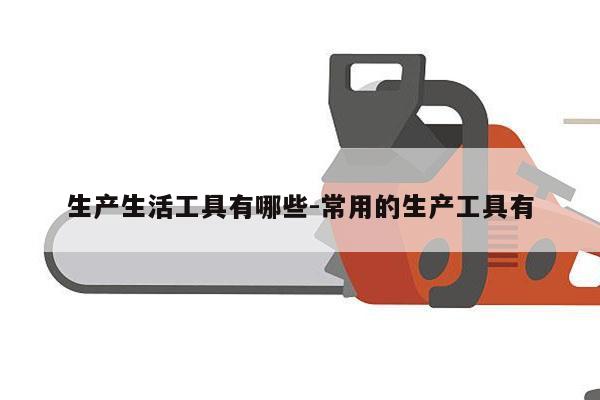 生产生活工具有哪些-常用的生产工具有