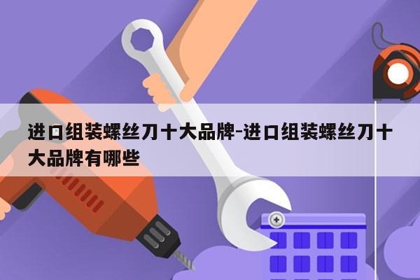 进口组装螺丝刀十大品牌-进口组装螺丝刀十大品牌有哪些