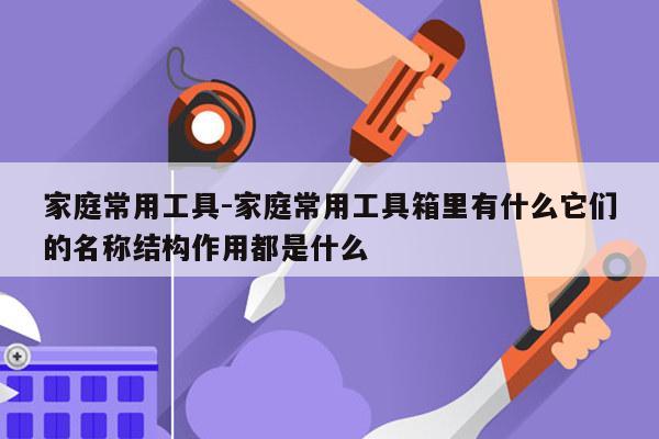 家庭常用工具-家庭常用工具箱里有什么它们的名称结构作用都是什么