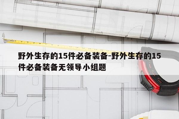 野外生存的15件必备装备-野外生存的15件必备装备无领导小组题