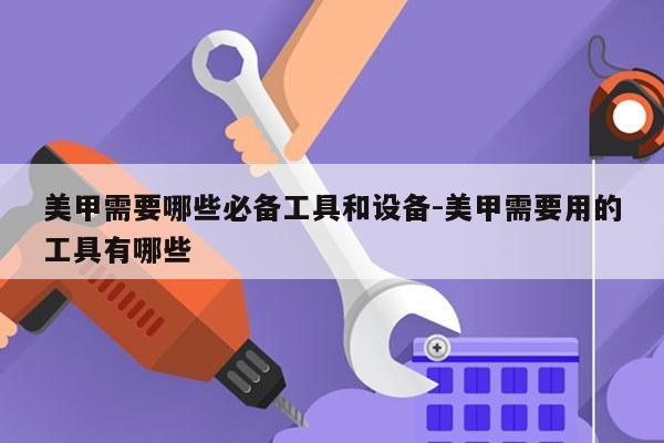 美甲需要哪些必备工具和设备-美甲需要用的工具有哪些