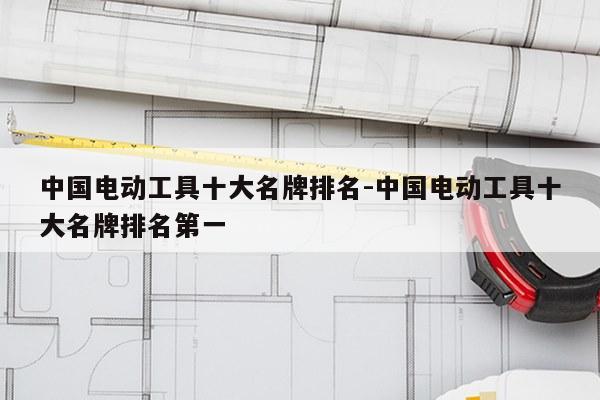 中国电动工具十大名牌排名-中国电动工具十大名牌排名第一