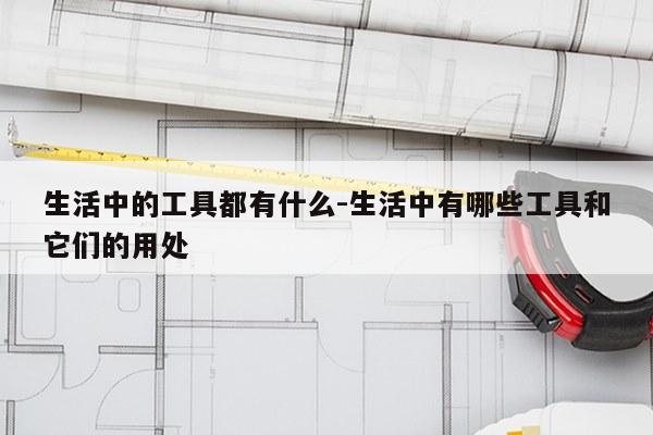 生活中的工具都有什么-生活中有哪些工具和它们的用处