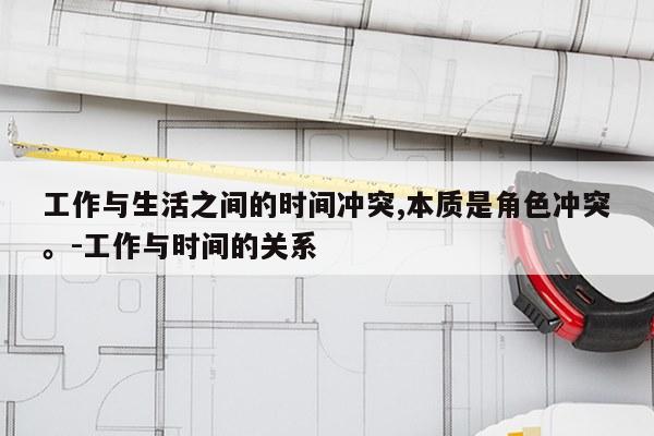 工作与生活之间的时间冲突,本质是角色冲突。-工作与时间的关系