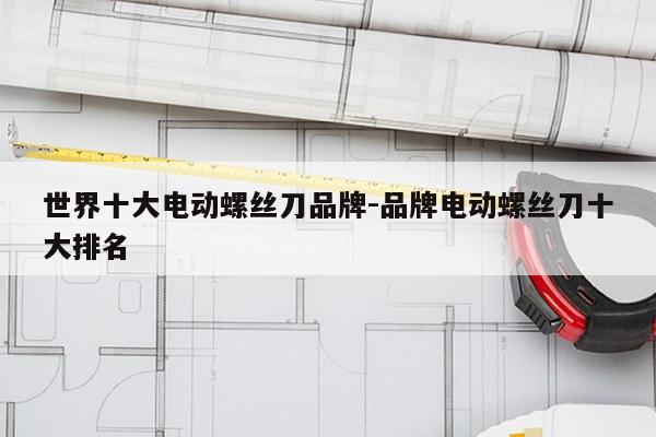 世界十大电动螺丝刀品牌-品牌电动螺丝刀十大排名