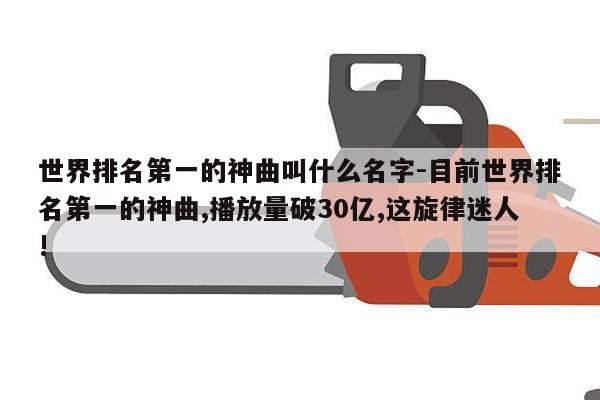 世界排名第一的神曲叫什么名字-目前世界排名第一的神曲,播放量破30亿,这旋律迷人!