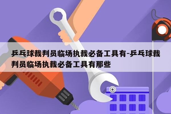 乒乓球裁判员临场执裁必备工具有-乒乓球裁判员临场执裁必备工具有那些