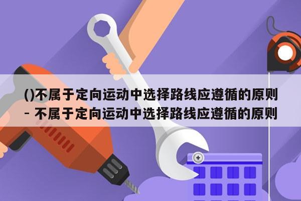 ()不属于定向运动中选择路线应遵循的原则- 不属于定向运动中选择路线应遵循的原则
