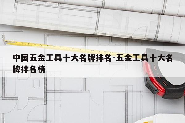 中国五金工具十大名牌排名-五金工具十大名牌排名榜