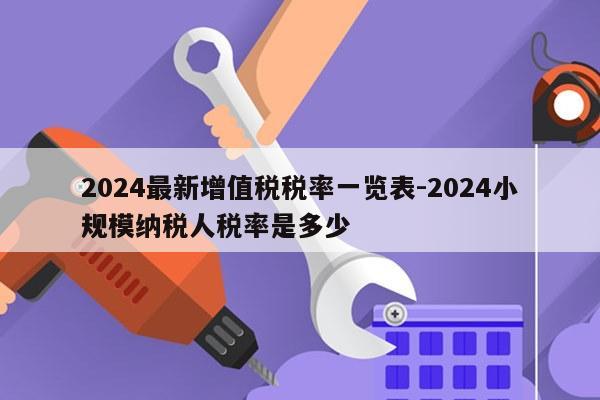 2024最新增值税税率一览表-2024小规模纳税人税率是多少
