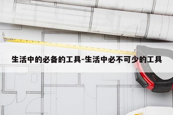 生活中的必备的工具-生活中必不可少的工具