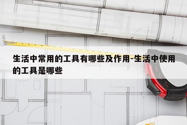 生活中常用的工具有哪些及作用-生活中使用的工具是哪些