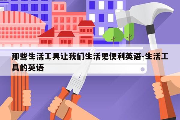 那些生活工具让我们生活更便利英语-生活工具的英语