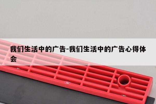 我们生活中的广告-我们生活中的广告心得体会