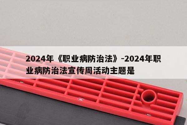 2024年《职业病防治法》-2024年职业病防治法宣传周活动主题是