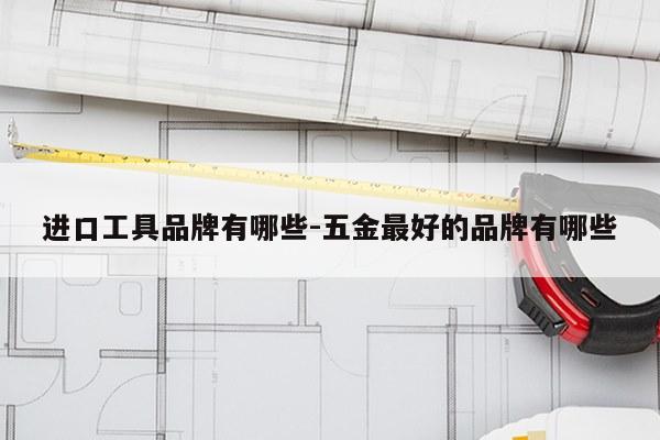 进口工具品牌有哪些-五金最好的品牌有哪些