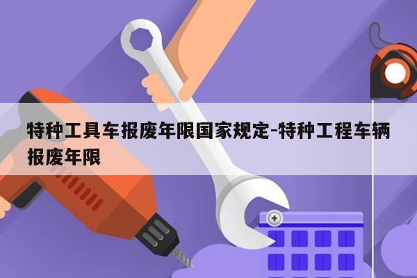 特种工具车报废年限国家规定-特种工程车辆报废年限