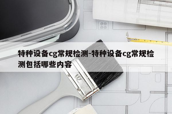 特种设备cg常规检测-特种设备cg常规检测包括哪些内容