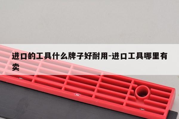 进口的工具什么牌子好耐用-进口工具哪里有卖