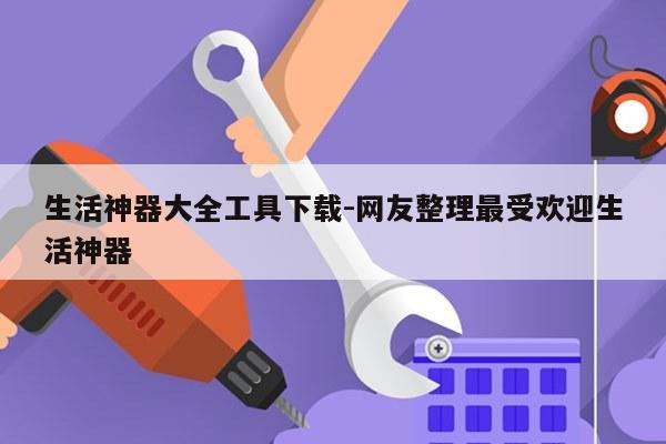 生活神器大全工具下载-网友整理最受欢迎生活神器