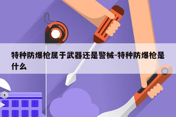 特种防爆枪属于武器还是警械-特种防爆枪是什么