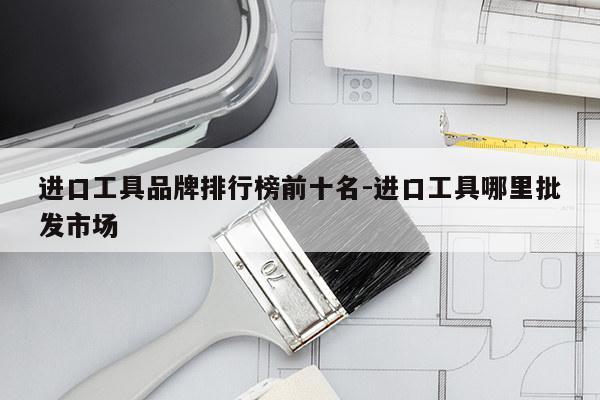 进口工具品牌排行榜前十名-进口工具哪里批发市场