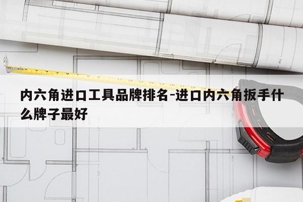 内六角进口工具品牌排名-进口内六角扳手什么牌子最好