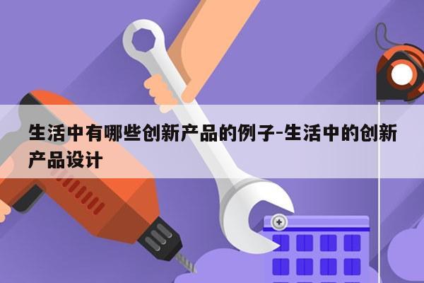 生活中有哪些创新产品的例子-生活中的创新产品设计
