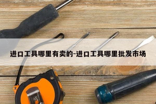 进口工具哪里有卖的-进口工具哪里批发市场