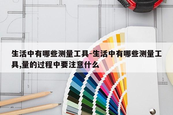 生活中有哪些测量工具-生活中有哪些测量工具,量的过程中要注意什么
